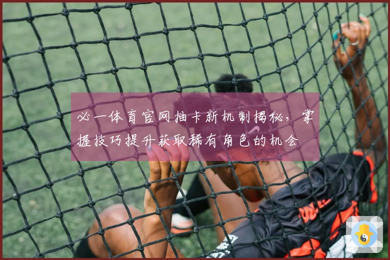 必一体育官网抽卡新机制揭秘，掌握技巧提升获取稀有角色的机会